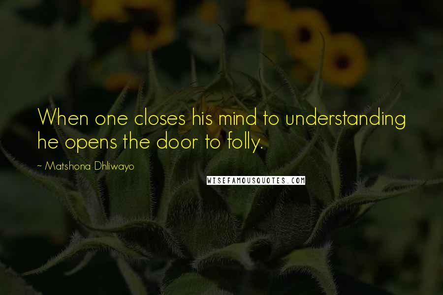 Matshona Dhliwayo Quotes: When one closes his mind to understanding he opens the door to folly.