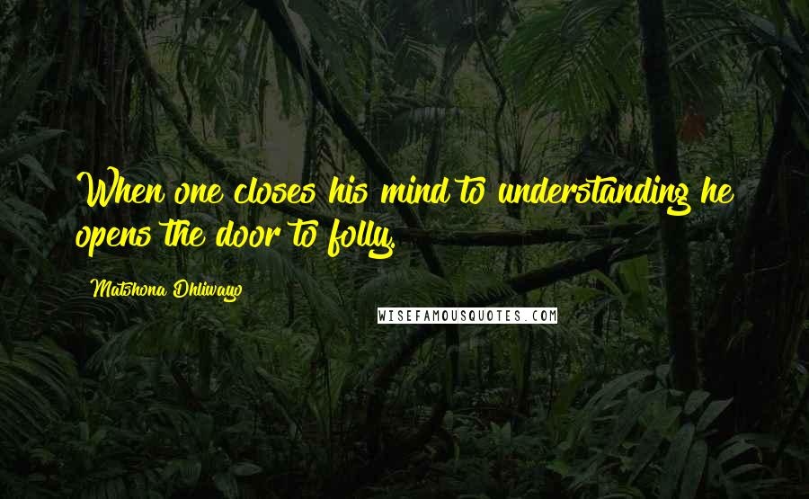 Matshona Dhliwayo Quotes: When one closes his mind to understanding he opens the door to folly.