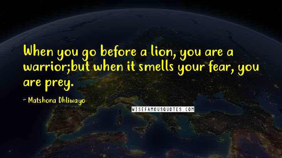 Matshona Dhliwayo Quotes: When you go before a lion, you are a warrior;but when it smells your fear, you are prey.