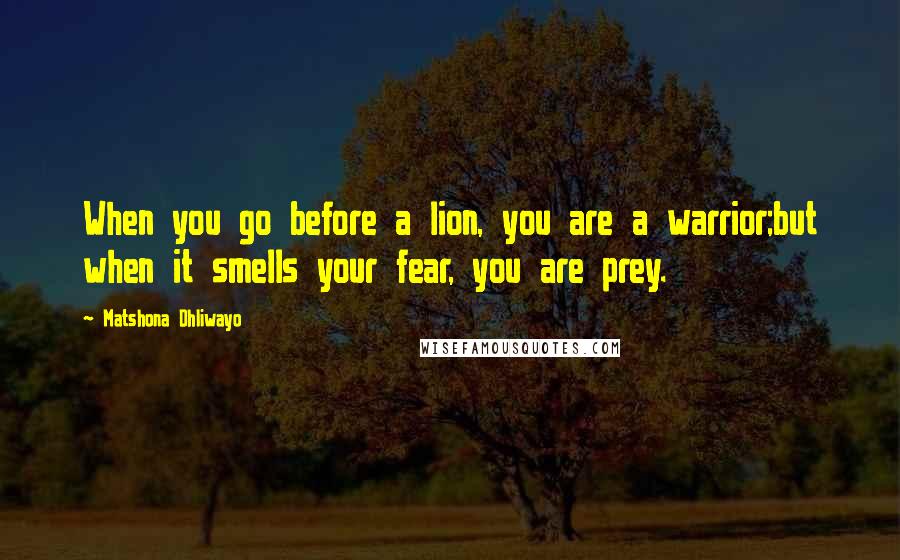 Matshona Dhliwayo Quotes: When you go before a lion, you are a warrior;but when it smells your fear, you are prey.