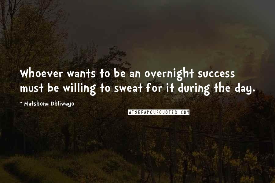 Matshona Dhliwayo Quotes: Whoever wants to be an overnight success must be willing to sweat for it during the day.