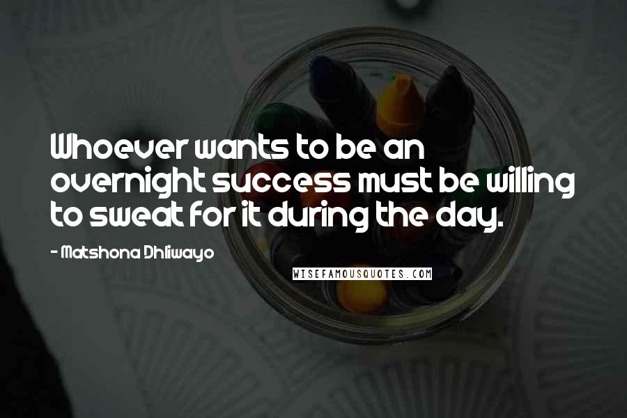 Matshona Dhliwayo Quotes: Whoever wants to be an overnight success must be willing to sweat for it during the day.