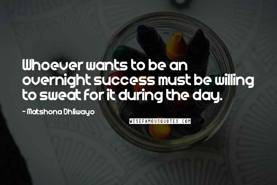 Matshona Dhliwayo Quotes: Whoever wants to be an overnight success must be willing to sweat for it during the day.