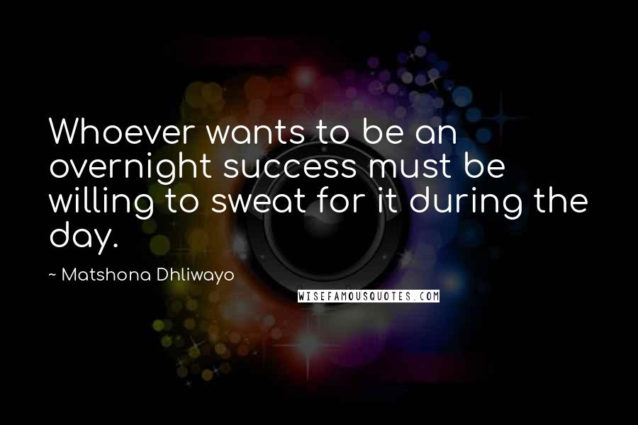 Matshona Dhliwayo Quotes: Whoever wants to be an overnight success must be willing to sweat for it during the day.