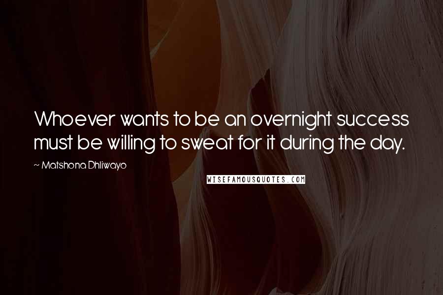 Matshona Dhliwayo Quotes: Whoever wants to be an overnight success must be willing to sweat for it during the day.