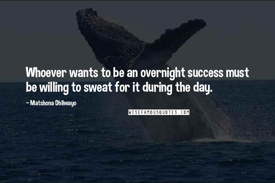Matshona Dhliwayo Quotes: Whoever wants to be an overnight success must be willing to sweat for it during the day.
