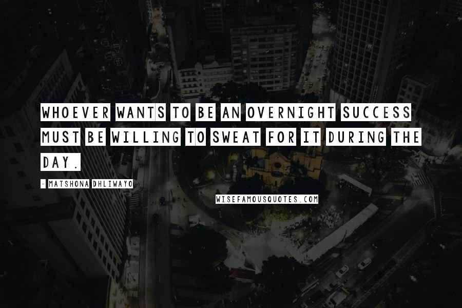 Matshona Dhliwayo Quotes: Whoever wants to be an overnight success must be willing to sweat for it during the day.