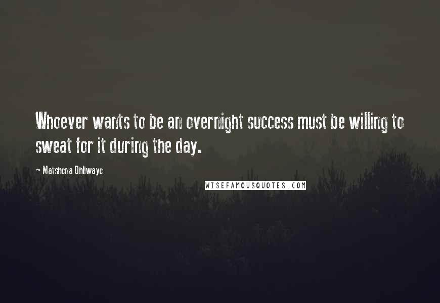 Matshona Dhliwayo Quotes: Whoever wants to be an overnight success must be willing to sweat for it during the day.