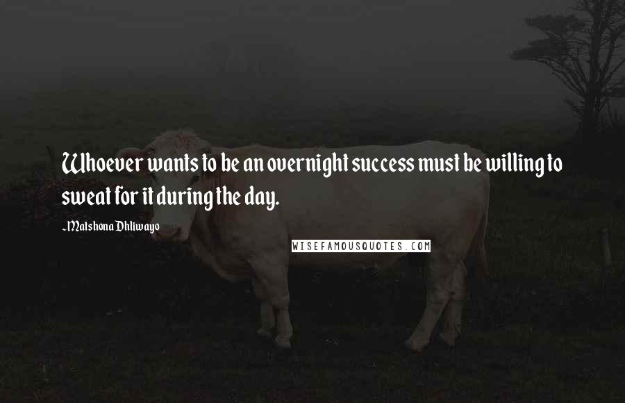 Matshona Dhliwayo Quotes: Whoever wants to be an overnight success must be willing to sweat for it during the day.