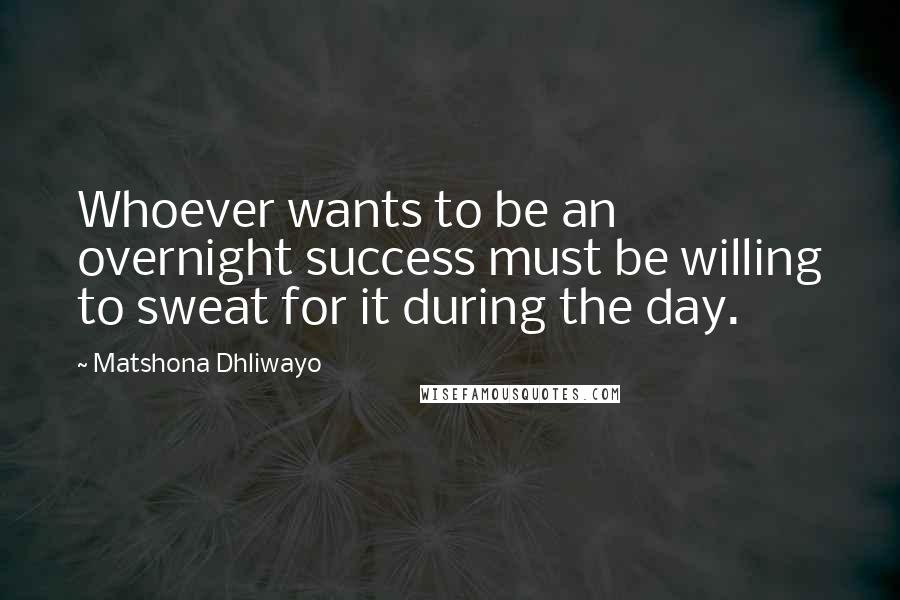 Matshona Dhliwayo Quotes: Whoever wants to be an overnight success must be willing to sweat for it during the day.