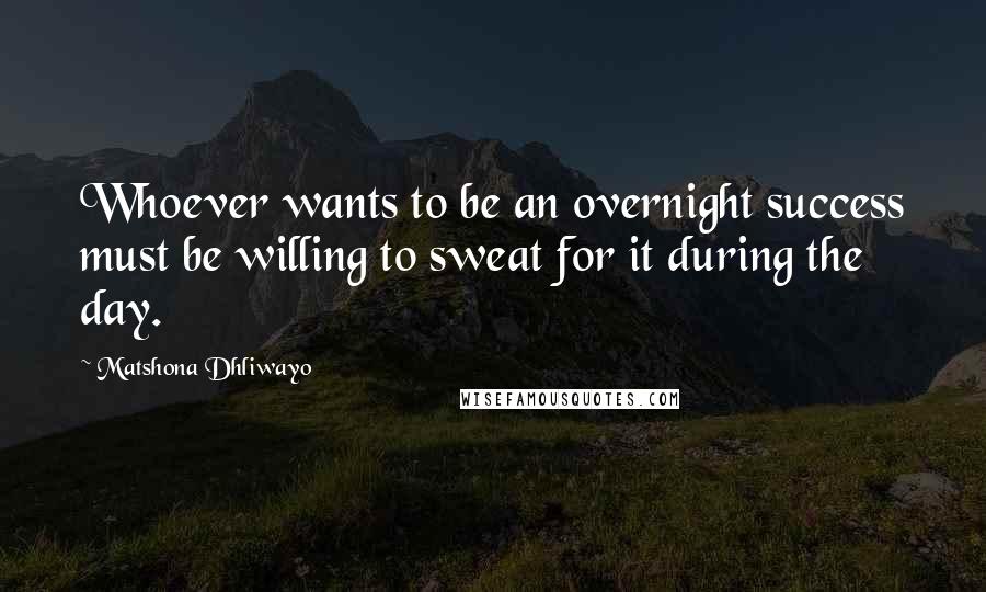 Matshona Dhliwayo Quotes: Whoever wants to be an overnight success must be willing to sweat for it during the day.