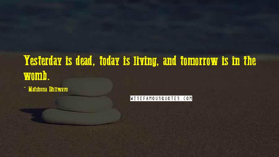 Matshona Dhliwayo Quotes: Yesterday is dead, today is living, and tomorrow is in the womb.