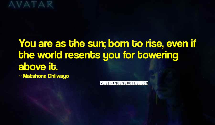 Matshona Dhliwayo Quotes: You are as the sun; born to rise, even if the world resents you for towering above it.