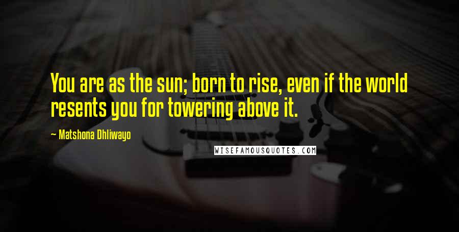 Matshona Dhliwayo Quotes: You are as the sun; born to rise, even if the world resents you for towering above it.