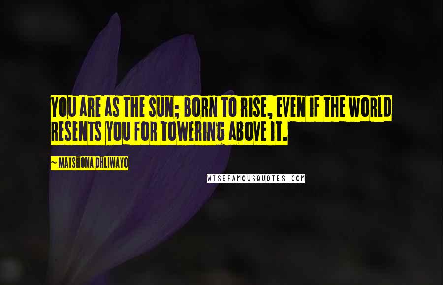 Matshona Dhliwayo Quotes: You are as the sun; born to rise, even if the world resents you for towering above it.