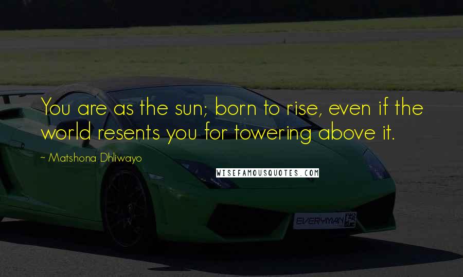 Matshona Dhliwayo Quotes: You are as the sun; born to rise, even if the world resents you for towering above it.