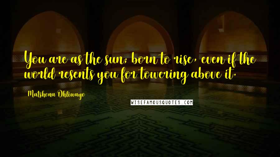 Matshona Dhliwayo Quotes: You are as the sun; born to rise, even if the world resents you for towering above it.