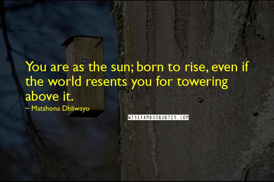 Matshona Dhliwayo Quotes: You are as the sun; born to rise, even if the world resents you for towering above it.