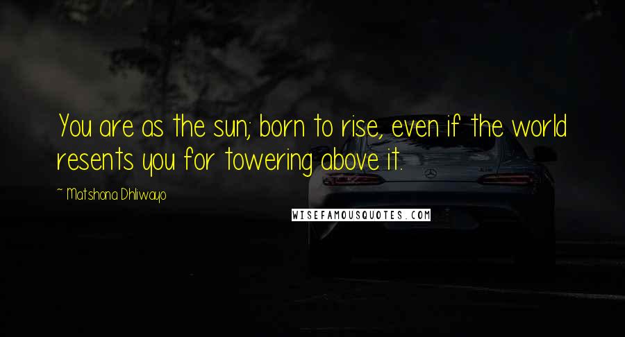 Matshona Dhliwayo Quotes: You are as the sun; born to rise, even if the world resents you for towering above it.