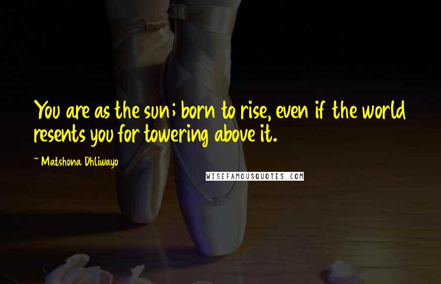 Matshona Dhliwayo Quotes: You are as the sun; born to rise, even if the world resents you for towering above it.