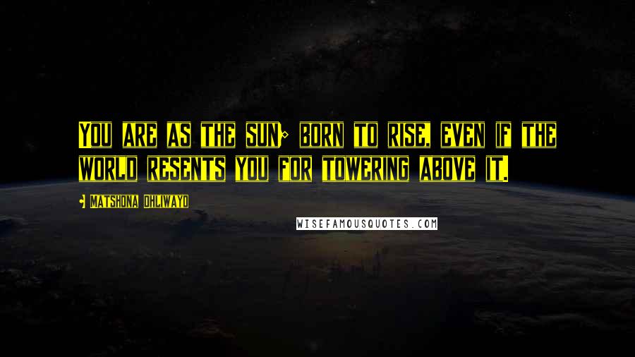 Matshona Dhliwayo Quotes: You are as the sun; born to rise, even if the world resents you for towering above it.