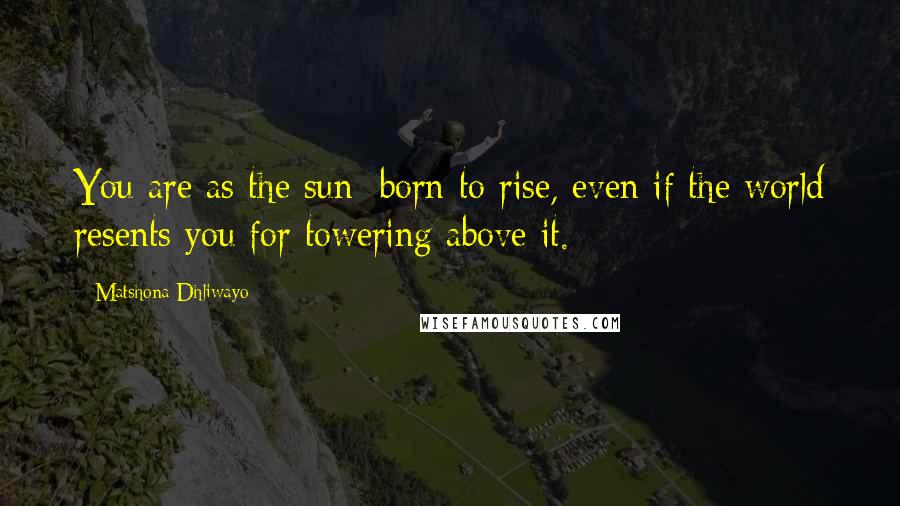 Matshona Dhliwayo Quotes: You are as the sun; born to rise, even if the world resents you for towering above it.