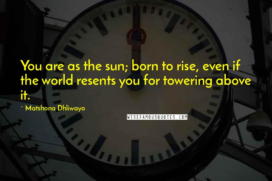 Matshona Dhliwayo Quotes: You are as the sun; born to rise, even if the world resents you for towering above it.