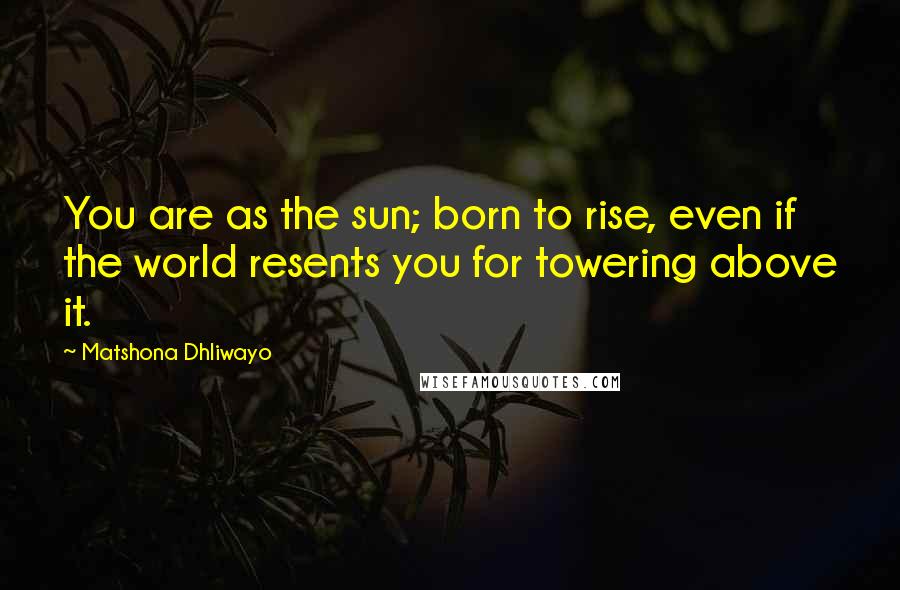 Matshona Dhliwayo Quotes: You are as the sun; born to rise, even if the world resents you for towering above it.