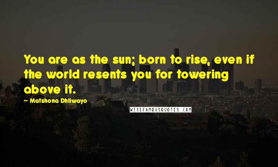 Matshona Dhliwayo Quotes: You are as the sun; born to rise, even if the world resents you for towering above it.