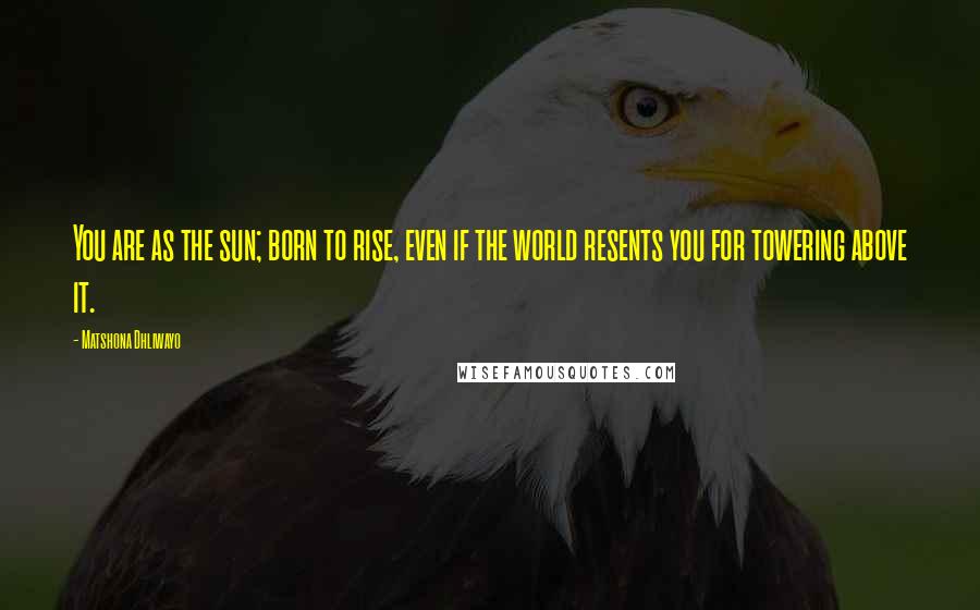 Matshona Dhliwayo Quotes: You are as the sun; born to rise, even if the world resents you for towering above it.