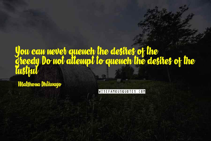 Matshona Dhliwayo Quotes: You can never quench the desires of the greedy.Do not attempt to quench the desires of the lustful.