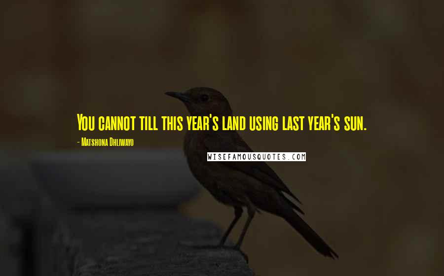 Matshona Dhliwayo Quotes: You cannot till this year's land using last year's sun.