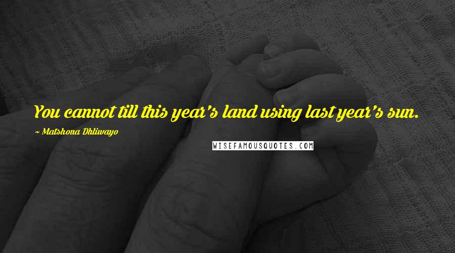 Matshona Dhliwayo Quotes: You cannot till this year's land using last year's sun.