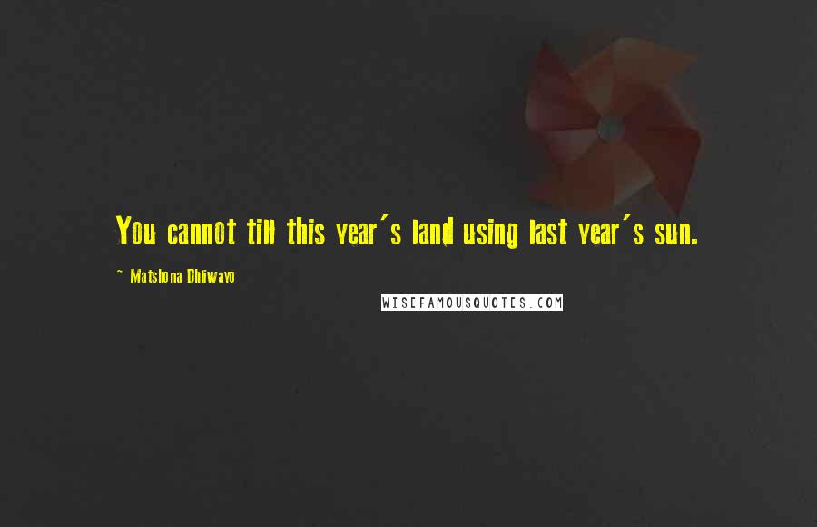 Matshona Dhliwayo Quotes: You cannot till this year's land using last year's sun.