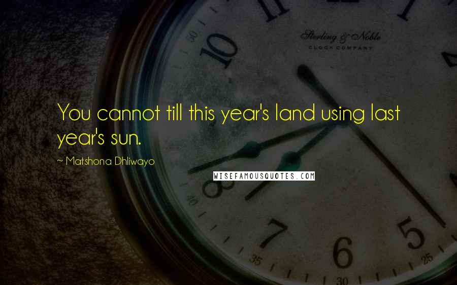 Matshona Dhliwayo Quotes: You cannot till this year's land using last year's sun.