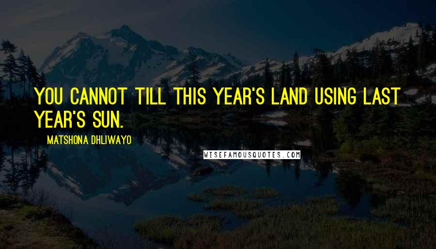 Matshona Dhliwayo Quotes: You cannot till this year's land using last year's sun.
