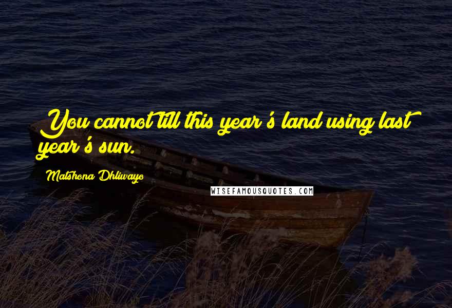 Matshona Dhliwayo Quotes: You cannot till this year's land using last year's sun.