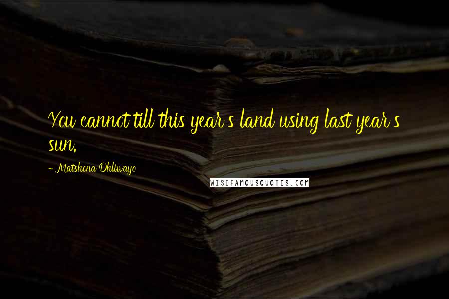 Matshona Dhliwayo Quotes: You cannot till this year's land using last year's sun.