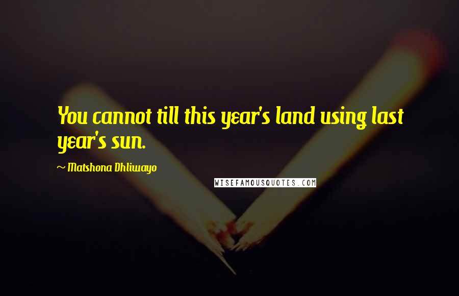 Matshona Dhliwayo Quotes: You cannot till this year's land using last year's sun.