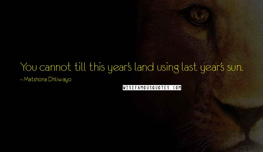 Matshona Dhliwayo Quotes: You cannot till this year's land using last year's sun.