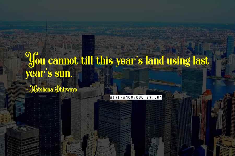 Matshona Dhliwayo Quotes: You cannot till this year's land using last year's sun.