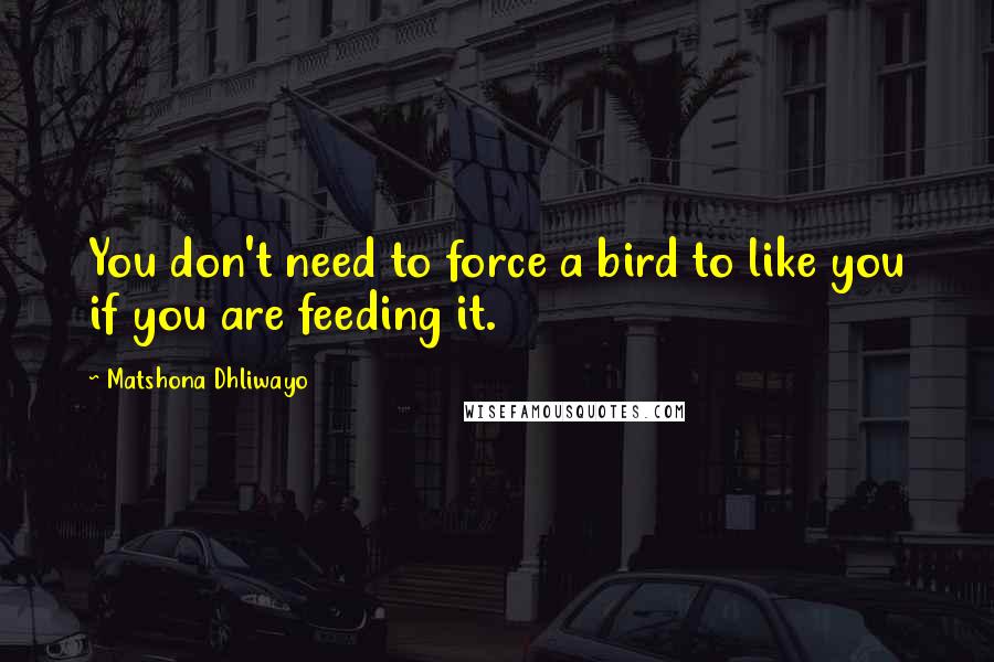 Matshona Dhliwayo Quotes: You don't need to force a bird to like you if you are feeding it.