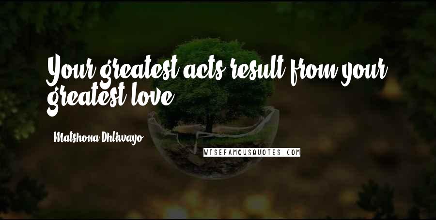 Matshona Dhliwayo Quotes: Your greatest acts result from your greatest love.