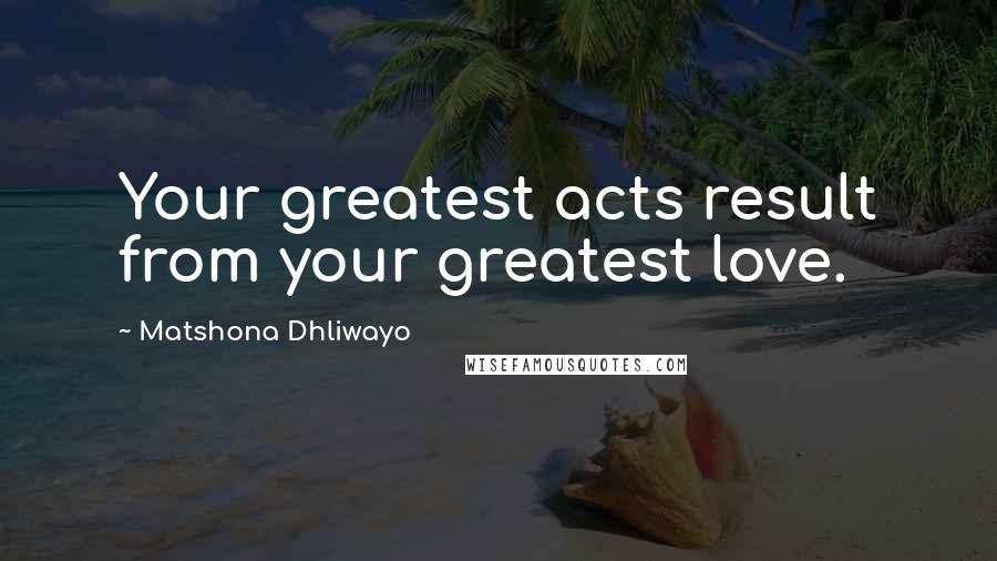 Matshona Dhliwayo Quotes: Your greatest acts result from your greatest love.
