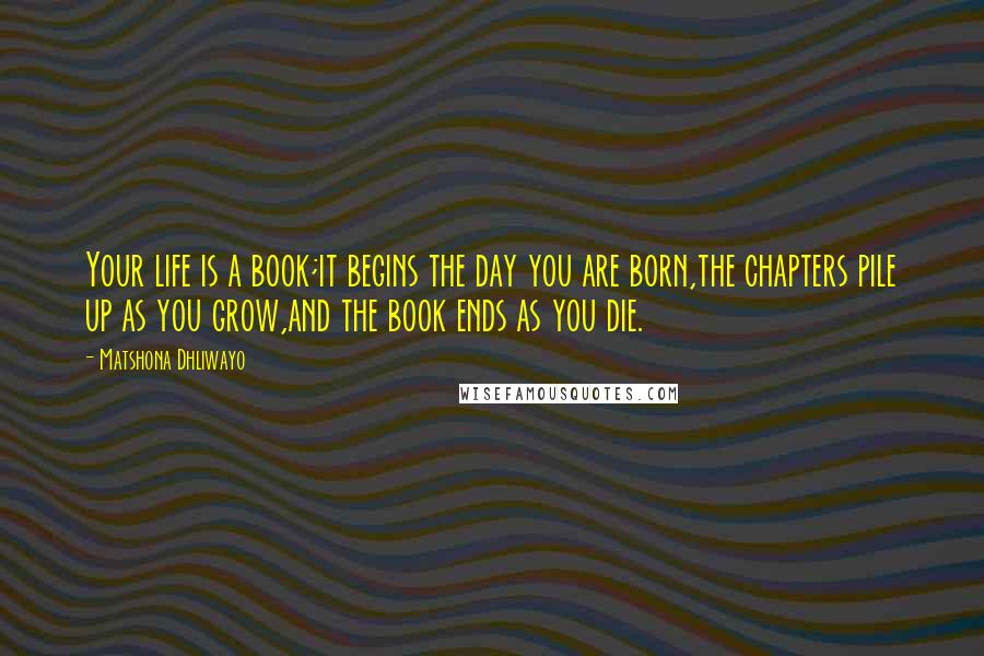 Matshona Dhliwayo Quotes: Your life is a book;it begins the day you are born,the chapters pile up as you grow,and the book ends as you die.