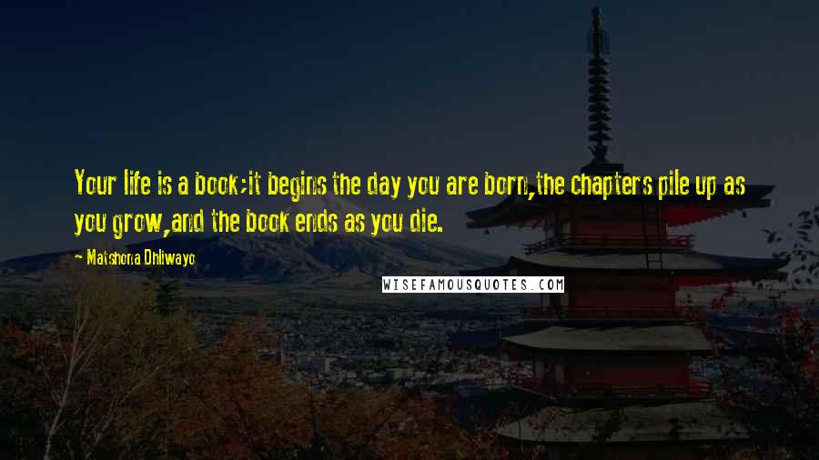 Matshona Dhliwayo Quotes: Your life is a book;it begins the day you are born,the chapters pile up as you grow,and the book ends as you die.