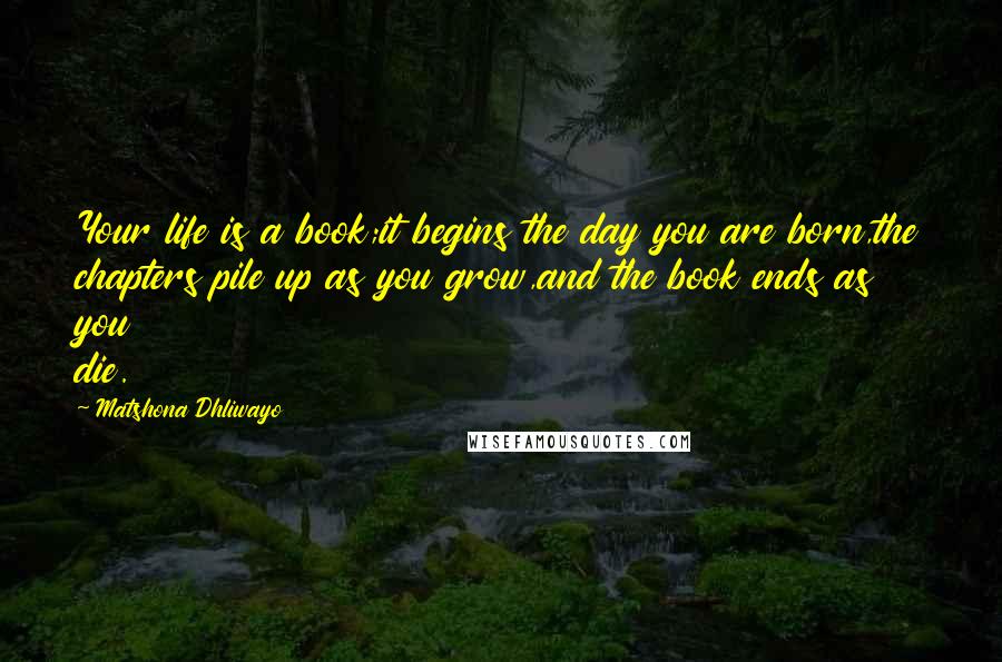 Matshona Dhliwayo Quotes: Your life is a book;it begins the day you are born,the chapters pile up as you grow,and the book ends as you die.