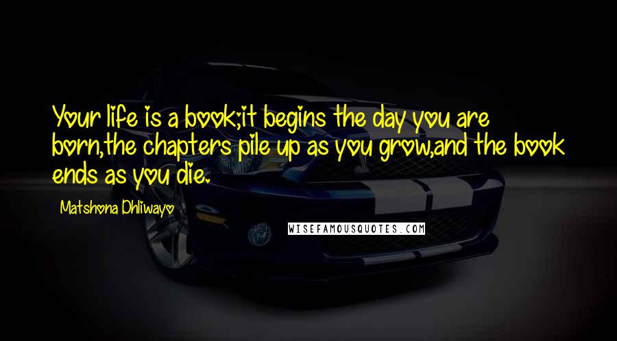 Matshona Dhliwayo Quotes: Your life is a book;it begins the day you are born,the chapters pile up as you grow,and the book ends as you die.