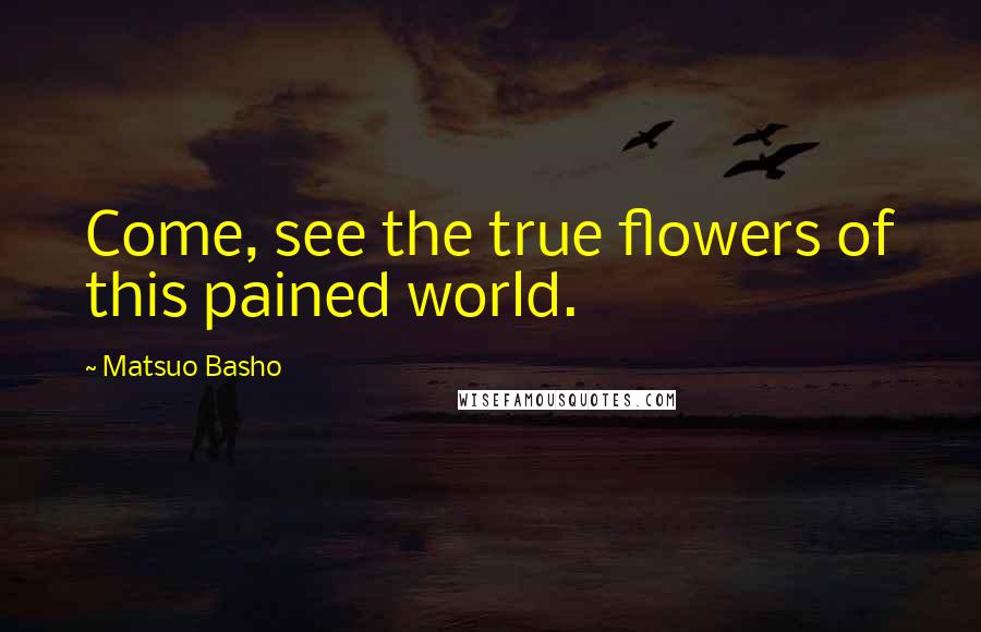 Matsuo Basho Quotes: Come, see the true flowers of this pained world.
