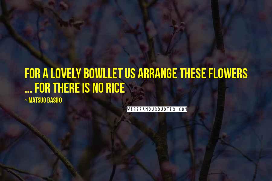 Matsuo Basho Quotes: For a lovely bowlLet us arrange these flowers ... For there is no rice